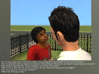 “ Eh, pa? Als je dingen leest,” Kyle keek moeilijk, “zou je die gewoon vertrouwelijk kunnen houden? Ik bedoel-” “Kyle, we gebruiken alleen de dingen die nodig zijn.” Kyle glimlachte,”Dat weet ik, pa. Maar ik vroeg het gewoon maar even.” Rutger grijnsde ongemakkelijk, “Staan er dingen in die ik alvast moet weten?” “Weet ik niet. Ik weet niet wat ze over me schrijft. Ik hoop- Wacht eens! Dat ga ik je niet zeggen!” “Kyle, als je ook maar iets van haar verneemt-” “Meld ik dat. Prima pap. Prima.” 