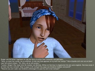 Rutger was de kamer ingelopen en zag dat Nora al achter haar computer was gekropen. “Nora, je moet het verder van je afzetten. Ik heb met Kyle gepraat en hij kent het meisje.” Nora draaide zich niet om en bleef naar het scherm kijken. “Eh, Nora, als je wilt praten.” “Luister, Rutger! Hier staat iets! De moeder van Belinda, Dillian en Narcissa is omgekomen bij een auto-ongeluk. Narcissa zorgt al de hele tijd voor zichzelf. Waar is papa in dit verhaal? Zou papa zijn kinderen hebben vermoord?” “Waarom zou een vader zijn kinderen ombrengen? En past hij wel in het verhaal?” 