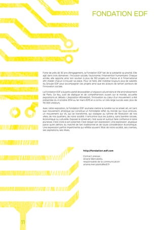 Forte de près de 30 ans d’engagement, la Fondation EDF fait de la solidarité sa priorité. Elle
agit dans trois domaines : l’inclusion sociale, l’autonomie, l’intervention humanitaire. Chaque
année, elle apporte ainsi son soutien à plus de 150 projets en France et à l’international
afin d’aider chacun à trouver sa place. Pour ce faire, elle mobilise toujours plus de salariés
du Groupe EDF pour accompagner ces projets ainsi que les acteurs de terrain porteurs de
l’innovation sociale.
La Fondation EDF a la particularité de posséder un espace culturel dans le VIIe arrondissement
de Paris. Ce lieu, outil de dialogue et de compréhension ouvert sur le monde, accueille
expositions et débats. L’exposition #StreetArt, l’innovation au cœur d’un mouvement a été
présentée du 4 octobre 2014 au 1er mars 2015 et a connu un très large succès avec plus de
110 000 visiteurs.
Avec cette exposition, la Fondation EDF souhaite mettre la lumière sur le street art, en tant
que mouvement artistique qui constitue un formidable reflet du monde qui nous entoure,
un mouvement qui vit, qui se transforme, qui s’adapte au rythme de l’évolution de nos
villes, de nos quartiers, de notre société. Il rencontre tous les publics, sans barrière sociale,
économique ou culturelle. Exposer le street-art, c’est aussi et surtout faire confiance à notre
jeunesse. C’est croire à son potentiel. C’est relayer son expression. Une expression atypique
parce qu’en dehors du marché de l’art traditionnel et de toute considération économique.
Une expression parfois impertinente qui reflète souvent l’état de notre société, ses craintes,
ses aspirations, ses rêves.
http://fondation.edf.com
Contact presse :
Ariane Mercatello,
responsable de la communication
ariane.mercatello@edf.fr
11
FONDATION EDF
 
