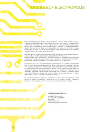 Le Musée EDF Electropolis, labellisé « Musée de France » ouvre ses portes en 1992 en Alsace,
à Mulhouse, capitale européenne des musées techniques. Plus important musée consacré
à l’électricité en Europe, il offre au plus large public une présentation à la fois historique,
technique et sociologique de l’impact de l’électricité sur la société. Le musée est également
labellisé Tourisme et Handicap, pour l’accessibilité des personnes à mobilité réduite,
handicapées mentales, sourdes et malentendantes. Il accueille toute l’année de nombreux
groupes scolaires, de la maternelle à l’université.
Le musée raconte l’extraordinaire aventure humaine, technique et industrielle de l’électricité,
au travers d’une muséographie originale, d’expositions et d’animations.
Cette incroyable aventure débute dès l’Antiquité, traverse les siècles avec de nombreuses
expériences - telles qu’on les pratiquaient dans les salons mondains du XVIIIe siècle -
découvertes, théories et inventions… jusqu’à nos jours où tout est électrique.
La collection, unique en Europe, témoigne de la première aventure scientifique de l’électricité
avec les machines électrostatiques du XVIIIe siècle ; de la révolution industrielle à la fin du
XIXe siècle avec les dynamos, alternateurs et moteurs ; des bouleversements de la société
au cours du XXe siècle avec notamment les progrès dans le domaine de l’éclairage et du
confort domestique. Le chef d’oeuvre du musée est une exceptionnelle machine à vapeur
alternateur Sulzer-BBC, dernier témoin de l’époque des Expositions Universelles. Cette
machine de 170 tonnes – dont la roue mesure 6 mètres de diamètre - est mise en scène,
plusieurs fois par jour au coeur d’un spectacle multimédia.
En accueillant l’exposition “#StreetArt. L’innovation au cœur d’un mouvement” le musée
poursuit sa tradition d’ouverture sur le monde de l’art, en montrant comment innovations
techniques et technologiques réinventent les formes d’un mouvement artistique.
http://electropolis.edf.com
Musée EDF Electropolis
55 rue du Pâturage 68200
Mulhouse
Tél 03 89 32 48 50
reservations@electropolis.tm.fr
12
MUSÉE EDF ELECTROPOLIS
 