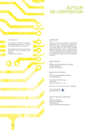 COMMISSARIAT
Jérôme CATZ est le créateur et commissaire
d’exposition des centres d’art Spacejunk en
France (Grenoble, Lyon, Bayonne) depuis 2003.
Il est aussi l’auteur du livre Street Art Mode
d’Emploi (Flammarion 2013, Thameshudson,
2014).Trèsattachéàlapartiemédiationculturelle,
il milite activement pour la reconnaissance des
arts plastiques émergents au sein du monde de
la culture.
INFOS PRATIQUES
#STREET ART, L’INNOVATION AU COEUR
D’UN MOUVEMENT
24 avril – 30 août 2015
MUSÉE EDF ELECTROPOLIS
55 rue du Pâturage 68200 Mulhouse
Tél. 03 89 32 48 50
Du mardi au dimanche inclus,
de 10h à 18h
Fermé les lundis et le 1er
mai
Accès Tram 3 ou Tram-train, station « Musées »
Pour en savoir plus
electropolis.edf.com
CONTACT PRESSE DE L’EXPOSITION
Claudine VALERIANI
Musée EDF Electropolis
03 89 32 48 40
claudine.valeriani@electropolis.tm.fr
LE CATALOGUE
Un catalogue numérique est édité et
disponible gratuitement sur le site de
la Fondation EDF et sur l’App store.
Celui-ci offre un accès à de nombreuses
informations sur les artistes et les
œuvres.
http://fondation.edf.com
13
AUTOUR
DE L’EXPOSITION
 
