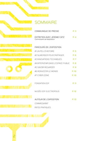 SOMMAIRE
COMMUNIQUE DE PRESSE 	 P. 3
ENTRETIEN AVEC JEROME CATZ 	 P. 4
Commissaire de l’exposition
PARCOURS DE L’EXPOSITION
#1 UN PEU D’HISTOIRE 	 P. 5
#2 NUMERISER POUR PARTAGER 	 P. 6
#3 INNOVATIONS TECHNIQUES 	 P. 7
#4 INTERVENIR DANS L’ESPACE PUBLIC 	 P. 8
#5 SAVOIR REGARDER 	 P. 9
#6 REINVESTIR LE MONDE 	 P. 10
#7 CYBER ZONE 	 P. 10
FONDATION EDF 	 P. 11
MUSÉE EDF ELECTROPOLIS 	 P. 12
AUTOUR DE L’EXPOSITION 	 P. 13
COMMISSARIAT
INFOS PRATIQUES
2
 