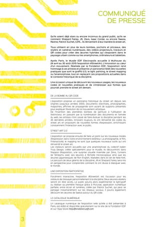 Qu’ils soient déjà stars ou encore inconnus du grand public, qu’ils se
nomment Shepard Fairey, JR, Zevs, Isaac Cordal, ou encore Sweza,
Rezine, Patrick Suchet, C215… ils réinventent à leur manière le street art.
Tous utilisent en plus de leurs bombes, pochoirs et pinceaux, des
stylets et caméras numériques, des vidéos projecteurs, traceurs et
QR codes pour créer des œuvres hybrides qui s’exposent dans le
paysage urbain comme sur les smartphones, ordinateurs et tablettes.
Après Paris, le Musée EDF Electropolis accueille à Mulhouse du
24 avril au 30 août 2015 l’exposition #StreetArt, L’innovation au cœur
d’un mouvement. Réalisée par la Fondation EDF, l’exposition rend
hommage à ces artistes et présente un panorama inédit des nouvelles
pratiques que sont le graffiti 2.0, le light painting, le street mapping
ou l’anamorphose, tout en replaçant ces propositions actuelles dans
le contexte historique de la discipline.
Une occasion unique de découvrir les nouveaux usages, les nouveaux
codes et nouvelles pratiques et de s‘intéresser aux formes que
pourrait prendre le street art demain.
DE LA BOMBE AU QR CODE
L’exposition propose un panorama historique du street art depuis ses
origines jusqu’aux années 2000. Documents d’archives, photographies,
magazines, affiches de propagande sont autant de supports présentés
pour expliquer l’évolution de ce mouvement artistique.
De l’invention des premières bombes de peinture à l’utilisation de
l’extincteur, en passant par la numérisation des documents et l’arrivée
du web, les artistes n’ont cessé de faire évoluer la discipline pendant les
45 dernières années. Innovant toujours, ils ont réinventé les codes du
street art en proposant de nouvelles formes d’expression, enrichissant
constamment l’interaction avec le public.
STREET ART 2.0
L’exposition se propose ensuite de faire un point sur les nouveaux modes
d’expression dans notre environnement extérieur. La photographie, le film,
l’interactivité, le mapping ne sont que quelques nouveaux outils qui ont
réinventé le street art.
Les visiteurs seront accueillis par une anamorphose du collectif italien
Truly Design, créée spécialement pour le musée. Ils découvriront dans
l’espace d’exposition, une surprise visuelle inventée par Zevs, l’univers
de Slinkachu avec ses œuvres à l’échelle microscopique ainsi que les
œuvres gigantesques de Ron English, réalisées dans le ciel de New-York.
Le parcours de deux géants de la discipline, JR et Shepard Fairey sera mis
en perspective pour comprendre comment ils ont réussi à dialoguer avec
le monde.
UNE EXPOSITION PARTICIPATIVE
Forcément interactive, l’exposition #StreetArt est l’occasion pour les
visiteurs de s’essayer personnellement à la discipline. Deux œuvres-ateliers
seront en libre accès. Le public pourra alors expérimenter le light-graff
ou réaliser sa première fresque grâce à Picturae, application numérique
parfaite, entre écran et lumières, créée par Patrick Suchet, qui peut se
partager instantanément sur les réseaux sociaux. Il pourra également
découvrir les œuvres de Sweza autour du QR code.
LE CATALOGUE NUMÉRIQUE
Un catalogue numérique de l’exposition telle qu’elle a été présentée à
Paris, est édité et disponible gratuitement sur le site de la Fondation EDF
et sur l’App Store http://fondation.edf.com
3
COMMUNIQUÉ
DE PRESSE
 