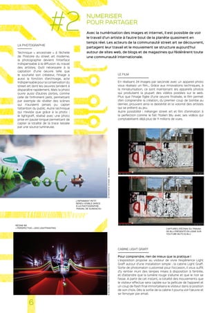 NUMERISER
POUR PARTAGER
Avec la numérisation des images et internet, il est possible de voir
le travail d’un artiste à l’autre bout de la planète quasiment en
temps réel. Les acteurs de la communauté street art se découvrent,
partagent leur travail et le mouvement se structure aujourd’hui
autour de sites web, de blogs et de magazines qui fédérèrent toute
une communauté internationale.
LA PHOTOGRAPHIE
Technique « ancestrale » à l’échelle
de l’histoire du street art moderne,
la photographie devient l’interface
indispensable à la diffusion du travail
des artistes. Outil nécessaire à la
captation d’une oeuvre telle que
le souhaite son créateur, l’image a
aussi la fonction d’archivage, acte
indispensable pour la conservation du
street art dont les oeuvres tendent à
disparaître rapidement. Mais la photo
ouvre aussi d’autres portes, comme
celle de l’infiniment petit, permettant
par exemple de révéler des scènes
qui n’auraient jamais pu capter
l’attention du public. Autre technique
qui n’existe que grâce à la photo :
le lightgraff, réalisé avec une photo
prise en pause longue permettant de
capter la totalité de la trace laissée
par une source lumineuse.
LE FILM
En réalisant 24 images par seconde avec un appareil photo
vous réalisez un film… Grâce aux innovations techniques, à
la miniaturisation, ce sont maintenant les appareils photos
qui produisent la plupart des vidéos postées sur le web.
Plus que l’image figée d’une oeuvre finalisée, le film permet
d’en comprendre la création, du premier coup de bombe au
dernier, prouvant ainsi la dextérité et la volonté des artistes
qui se prêtent au jeu.
Autre possibilité : mélanger street art et film d’animation à
la perfection comme le fait l’Italien Blu avec ses vidéos qui
comptabilisent déjà plus de 11 millions de vues.
CABINE LIGHT GRAFF
Pour comprendre, rien de mieux que la pratique !
L’exposition propose au visiteur de vivre l’expérience Light
Graff autour d’une installation simple : la cabine Light Graff.
Sorte de photomaton customisé pour l’occasion, il vous suffit
d’y rentrer muni des lampes mises à disposition à l’entrée,
et d’attendre que la lumière rouge s’allume et que le noir se
fasse. A partir de cet instant, la totalité des mouvements que
le visiteur effectue sera captée sur la pellicule de l’appareil et
un coup de flash final immortalisera le visiteur dans la position
de son choix. Dès la sortie de la cabine il pourra voir l’œuvre et
se l’envoyer par email.
L’INFINIMENT PETIT
RENDU VISIBLE GRÂCE
À LA PHOTOGRAPHIE.
TRAVAIL DE SLINKACHU
RÉZINE 69
« PERSPECTIVE » 2012 LIGHTPAINTING CAPTURES D’ÉCRAN DU TRAVAIL
DE BLU PRÉSENTÉ EN LIGNE SUR
YOUTUBE MUTO © BLU
6
#2
©FANTASTICVOYAGE-SLINKACHU®REZINE69-PERSPECTIVE2012LIGHTPAINTING
 