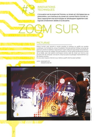 INNOVATIONS
TECHNIQUES
L’innovation est le propre de l’homme. Le street art n’échappe pas au
phénomène. Les inventeurs du street art comme Patrick Suchet ou
Zevs s’approprient les technologies et développent également des
logiciels entièrement dédiés à la discipline.
PICTURAE
Patrick Suchet s’est attaché à rendre possible la pratique du graffiti de manière
numérique. A la frontière du virtuel, l’installation Picturae permet d’utiliser la bombe de
peinture comme en extérieur, mais de façon hyper ludique et sans besoin de protection.
Grâce à des heures de codage, Picturae propose un rendu graffiti extrêmement proche
de la réalité, avec des options techniques comme celle de choisir son fond ou ses
pochoirs afin de composer une œuvre unique qui peut se partager instantanément sur
les réseaux sociaux.
Si vous avez toujours rêvé de vous mettre au graff, c’est l’occasion parfaite !
Liens : www.taprik.net
www.picturae.net
7
#3
ZOOM SUR
©PICTURAE2.0-PATRICKSUCHET
 