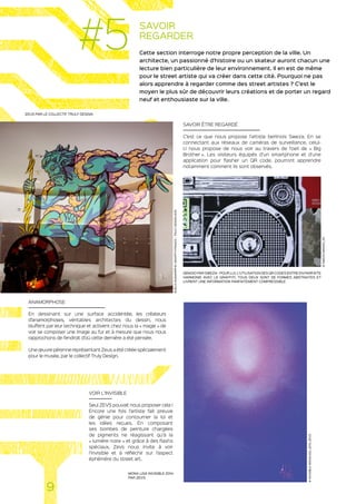 SAVOIR
REGARDER
Cette section interroge notre propre perception de la ville. Un
architecte, un passionné d’histoire ou un skateur auront chacun une
lecture bien particulière de leur environnement. Il en est de même
pour le street artiste qui va créer dans cette cité. Pourquoi ne pas
alors apprendre à regarder comme des street artistes ? C’est le
moyen le plus sûr de découvrir leurs créations et de porter un regard
neuf et enthousiaste sur la ville.
ANAMORPHOSE
En dessinant sur une surface accidentée, les créateurs
d’anamorphoses, véritables architectes du dessin, nous
bluffent par leur technique et activent chez nous la « magie » de
voir se composer une image au fur et à mesure que nous nous
rapprochons de l’endroit d’où cette dernière a été pensée.
Une œuvre pérenne représentant Zeus a été créée spécialement
pour le musée, par le collectif Truly Design.
VOIR L’INVISIBLE
Seul ZEVS pouvait nous proposer cela !
Encore une fois l’artiste fait preuve
de génie pour contourner la loi et
les idées reçues. En composant
ses bombes de peinture chargées
de pigments ne réagissant qu’à la
« lumière noire » et grâce à des flashs
spéciaux, Zevs nous invite à voir
l’invisible et à réfléchir sur l’aspect
éphémère du street art.
SAVOIR ÊTRE REGARDÉ
C’est ce que nous propose l’artiste berlinois Sweza. En se
connectant aux réseaux de caméras de surveillance, celui-
ci nous propose de nous voir au travers de l’oeil de « Big
Brother ». Les visiteurs équipés d’un smartphone et d’une
application pour flasher un QR code, pourront apprendre
notamment comment ils sont observés.
ZEUS PAR LE COLLECTIF TRULY DESIGN
QRADIO PAR SWEZA - POUR LUI, L’UTILISATION DES QR CODES ENTRE EN PARFAITE
HARMONIE AVEC LE GRAFFITI. TOUS DEUX SONT DE FORMES ABSTRAITES ET
LIVRENT UNE INFORMATION PARFAITEMENT COMPRESSIBLE
MONA LISA INVISIBLE 2014
PAR ZEVS
9
#5
©SWEZA-QRADIO_2D
©INVISIBLE-MONALISA_2014_ZEVS
©ZEUSANAMORPHICGRAFFITIFRANCE–TRULYDESIGN2015
 