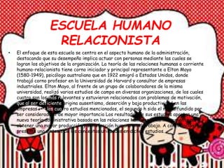 ESCUELA HUMANO
RELACIONISTA
• El enfoque de esta escuela se centra en el aspecto humano de la administración,
destacando que su desempeño implica actuar con personas mediante las cuales se
logran los objetivos de la organización. La teoría de las relaciones humanas o corriente
humano-relacionista tiene corno iniciador y principal representante a Elton Mayo
(1580-1949), psicólogo australiano que en 1922 emigró a Estados Unidos, donde
trabajó corno profesor en la Universidad de Harvard y consultor de empresas
industriales. Elton Mayo, al frente de un grupo de colaboradores de la misma
universidad, realizó varios estudios de campo en diversas organizaciones, de los cuales
cuatro son los más relevantes y estuvieron relacionados con problemas de motivación,
que al ser deficiente origina ausentismo, deserción y baja productividad en las
empresas. De los cuatro estudios mencionados, el segundo h sido el más difundido por
ser considerado el de mayor importancia Los resultados de sus estudios aportan una
nueva teoría administrativa basada en las relaciones humanas como instrumento para
obtener una mayor producción y satisfacción humana en el trabajo. A continuación, se
presenta una síntesis de los conceptos utilizados en dichos estudios.
 