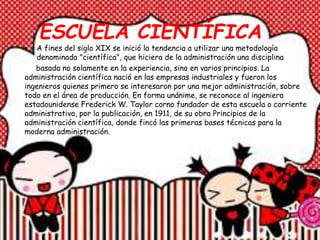 ESCUELA CIENTÍFICA
• A fines del siglo XIX se inició la tendencia a utilizar una metodología
denominada "científica", que hiciera de la administración una disciplina
basada no solamente en la experiencia, sino en varios principios. La
administración científica nació en las empresas industriales y fueron los
ingenieros quienes primero se interesaron por una mejor administración, sobre
todo en el área de producción. En forma unánime, se reconoce al ingeniero
estadounidense Frederick W. Taylor corno fundador de esta escuela o corriente
administrativa, por la publicación, en 1911, de su obra Principios de la
administración científica, donde fincó las primeras bases técnicas para la
moderna administración.
 