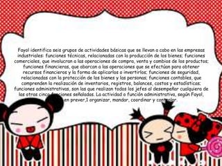 Fayol identifica seis grupos de actividades básicas que se llevan a cabo en las empresas
industriales: funciones técnicas, relacionadas con la producción de los bienes; funciones
comerciales, que involucran a las operaciones de compra, venta y cambios de los productos;
funciones financieras, que abarcan a las operaciones que se efectúan para obtener
recursos financieros y la forma de aplicarlos o invertirlos; funciones de seguridad,
relacionadas con la protección de los bienes y las personas; funciones contables, que
comprenden la realización de inventarios, registros, balances, costos y estadísticas;
funciones administrativas, son las que realizan todos los jefes al desempeñar cualquiera de
las otras cinco funciones señaladas. La actividad o función administrativa, según Fayol,
consiste en prever,1 organizar, mandar, coordinar y controlar.
 