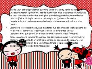 • Desde 1924 el biólogo alemán Ludwing Von Bertalanffy venía elaborando
una teoría interdisciplinaria capaz de trascender a los problemas tecnológicos
de cada ciencia y suministrar principios y modelos generales para todas las
ciencias (física, biología, química, psicología, etc.); de esta forma los
descubrimientos realizados en cada ciencia pudieran ser utilizados por las
demás.
• Esta teoría interdisciplinaria, que más tarde fue denominada teoría general de
los sistemas, demuestra la semejanza entre las diferentes ciencias
(isoformismo), que permiten mayor aproximación entre sus fronteras.
• Esta es una teoría totalizante, porque los sistemas no pueden comprenderse
plenamente a través de un análisis separado de cada una de sus partes. Se
basa en la comprensión de la interdependencia recíproca de todas las
disciplinas y su necesidad de integración.
 