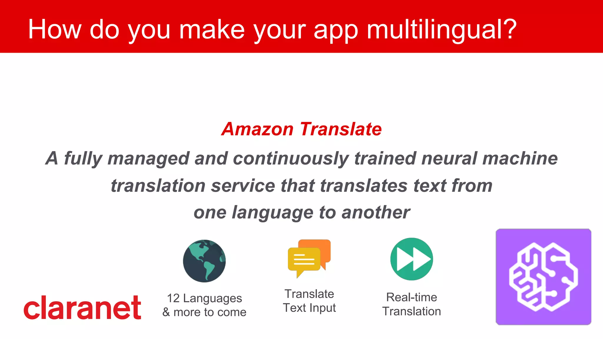 How do you make your app multilingual?
Amazon Translate
A fully managed and continuously trained neural machine
translation service that translates text from
one language to another
12 Languages
& more to come
Translate
Text Input
Real-time
Translation
 