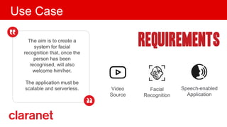 Use Case
The aim is to create a
system for facial
recognition that, once the
person has been
recognised, will also
welcome him/her.
The application must be
scalable and serverless. Facial
Recognition
Speech-enabled
Application
Video
Source
 