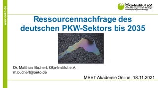 www.oeko.de
Ressourcennachfrage des
deutschen PKW-Sektors bis 2035
Dr. Matthias Buchert, Öko-Institut e.V.
m.buchert@oeko.de
MEET Akademie Online, 18.11.2021
 