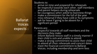 Ballarat
Voices
expects :
Students to:
• arrive on time and prepared for rehearsals
• be respectful towards each other, staff members
and parent helpers during rehearsals
• be courageous when asked to learnnew things
• make a commitment for the full of the year
• miss rehearsal if they have cold or flu symptoms
• ask for leave if going to be absent for a
significant period
Parents are:
• respectful towards all staff members and the
decisions they make
• inform Ballarat Voices staff in a timely manner if
their child is sick and unable to attend
• make a strong commitment to assist their child
to attend all choir rehearsals and concert dates
• meet the financial commitment to Ballarat
Voices, including membership and term fees
 