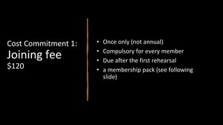 Cost Commitment 1:
Joining fee
$120
• Once only (not annual)
• Compulsory for every member
• Due after the first rehearsal
• a membership pack (see following
slide)
 
