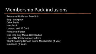 Membership Pack inclusions
Rehearsal Uniform - Polo Shirt
Bag - backpack
Drink Bottle
Handbook
Lanyard and ID Card
Rehearsal Folder
One time only Music Contribution
Use of BV Performance Uniform
“Sight Reading School” online Membership (1 year)
Insurance (1 Year)
 