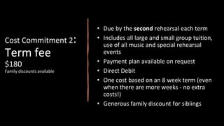 Cost Commitment 2:
Term fee
$180
Family discounts available
• Due by the second rehearsal each term
• Includes all large and small group tuition,
use of all music and special rehearsal
events
• Payment plan available on request
• Direct Debit
• One cost based on an 8 week term (even
when there are more weeks - no extra
costs!)
• Generous family discount for siblings
 