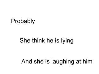 She think he is lying Probably And she is laughing at him 