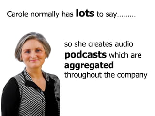 Carole normally has  lots  to say……… so she creates audio  podcasts  which are  aggregated  throughout the company 