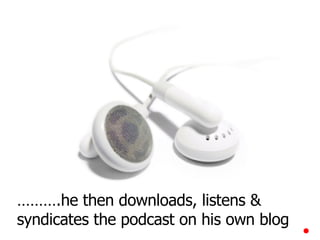 ……… .he then downloads, listens & syndicates the podcast on his own blog 