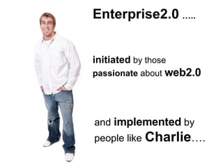 Enterprise2.0   ….. initiated  by those  passionate  about  web2.0 and  implemented  by people like   Charlie …. 