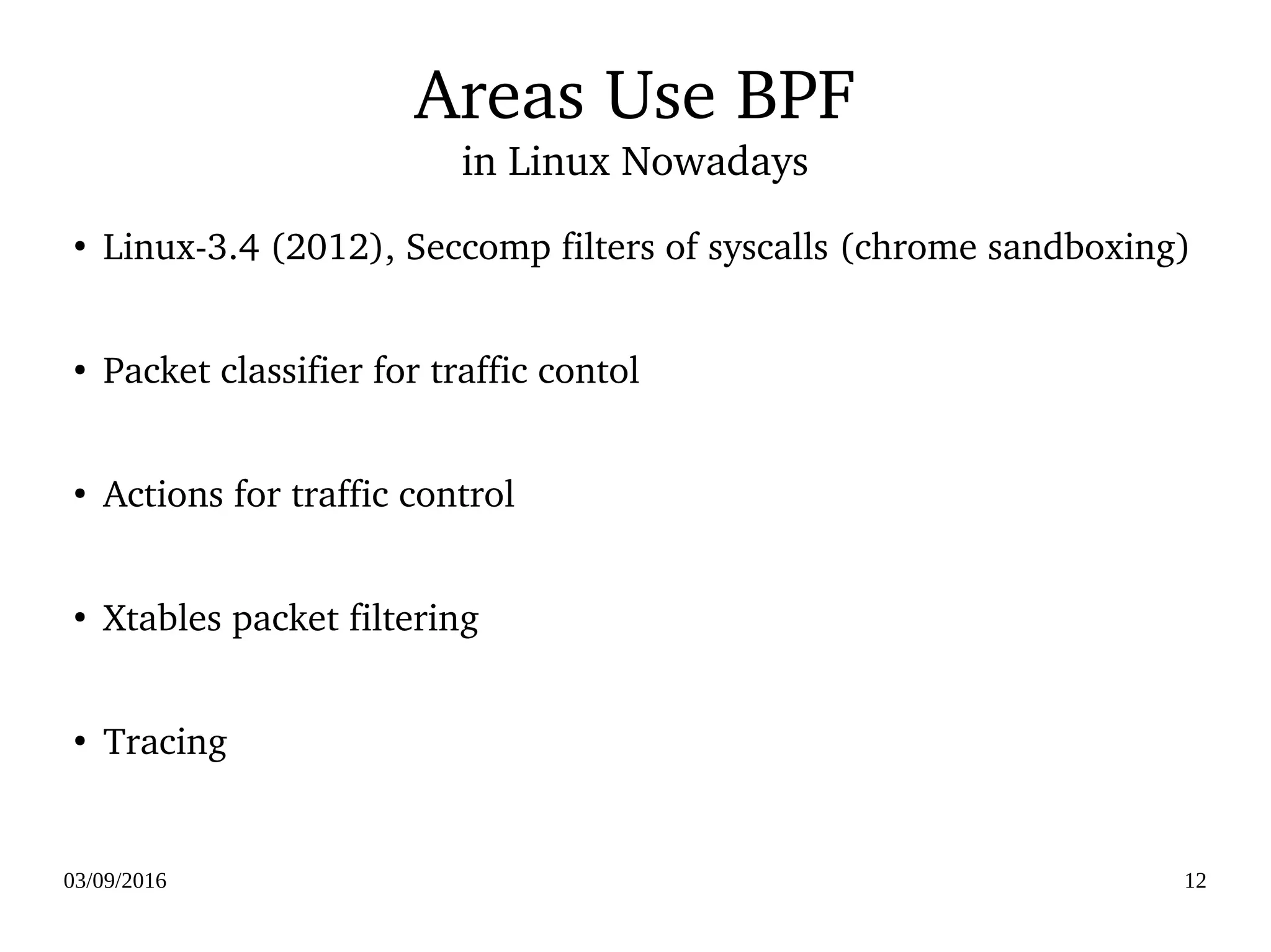 03/09/2016 12
Areas Use BPF
in Linux Nowadays
●
Linux­3.4 (2012), Seccomp filters of syscalls (chrome sandboxing)
●
Packet classifier for traffic contol 
●
Actions for traffic control
●
Xtables packet filtering
●
Tracing
 