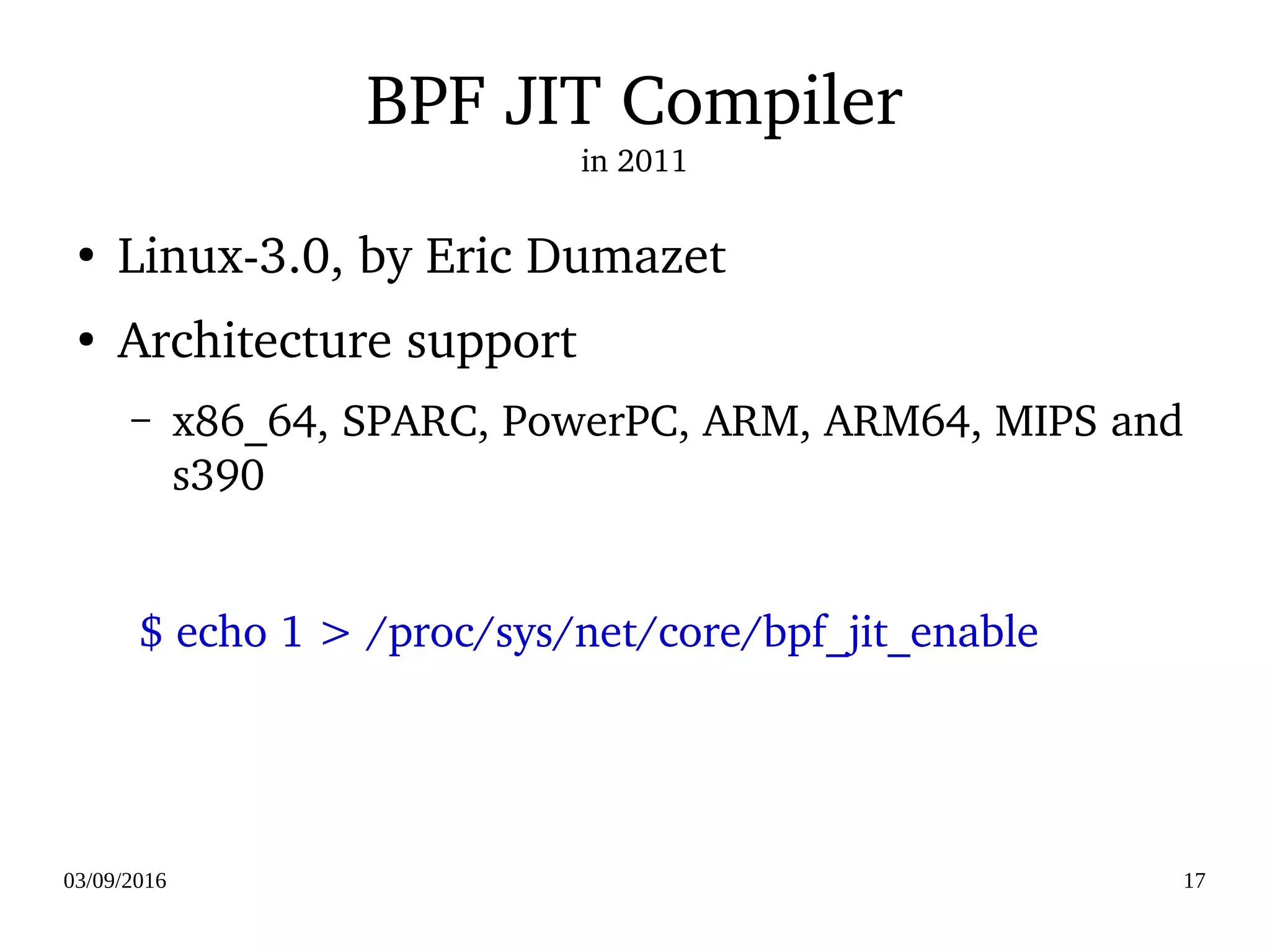 03/09/2016 17
BPF JIT Compiler
in 2011
●
Linux­3.0, by Eric Dumazet
●
Architecture support
– x86_64, SPARC, PowerPC, ARM, ARM64, MIPS and 
s390
  $ echo 1 > /proc/sys/net/core/bpf_jit_enable
 