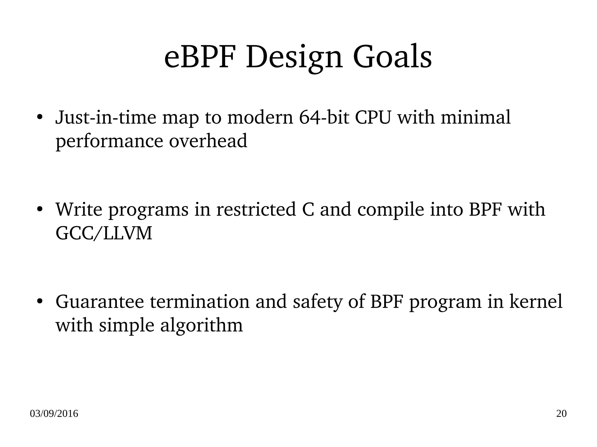 03/09/2016 20
eBPF Design Goals
●
Just­in­time map to modern 64­bit CPU with minimal 
performance overhead
●
Write programs in restricted C and compile into BPF with 
GCC/LLVM
●
Guarantee termination and safety of BPF program in kernel 
with simple algorithm
 