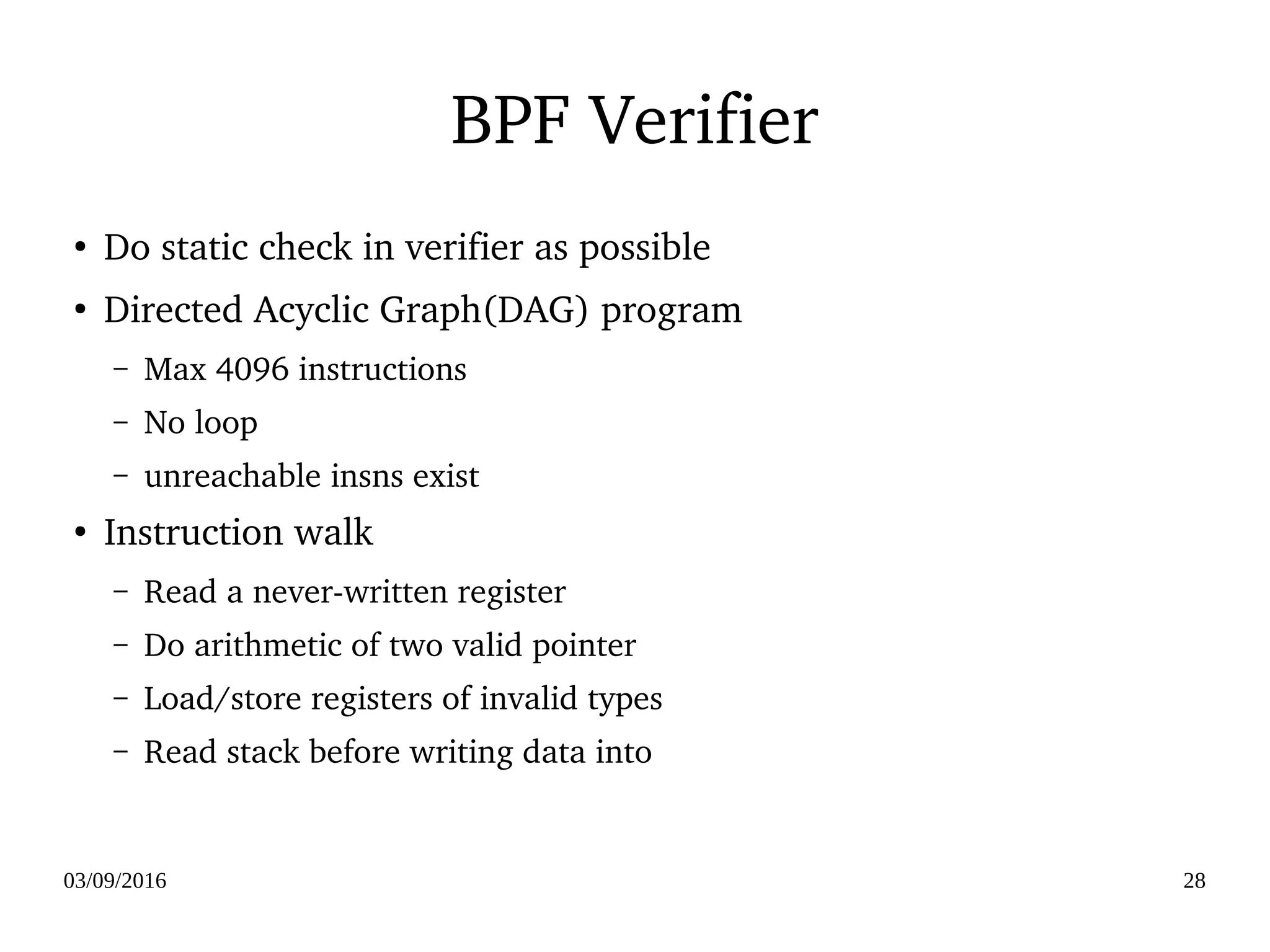 03/09/2016 28
BPF Verifier
●
Do static check in verifier as possible
●
Directed Acyclic Graph(DAG) program
– Max 4096 instructions
– No loop
– unreachable insns exist
●
Instruction walk
– Read a never­written register
– Do arithmetic of two valid pointer
– Load/store registers of invalid types
– Read stack before writing data into
 