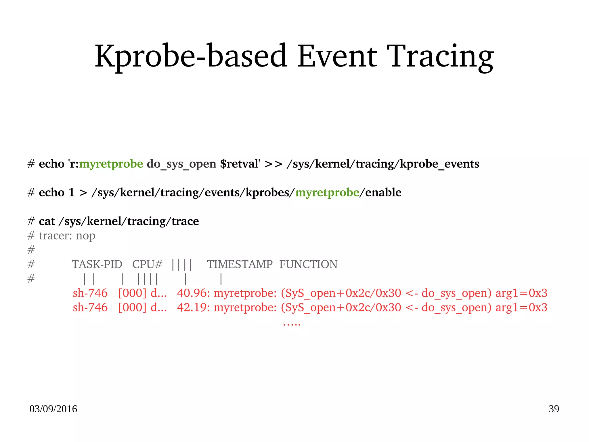03/09/2016 39
Kprobe­based Event Tracing
# echo 'r:myretprobe do_sys_open $retval' >> /sys/kernel/tracing/kprobe_events
# echo 1 > /sys/kernel/tracing/events/kprobes/myretprobe/enable
# cat /sys/kernel/tracing/trace
# tracer: nop
#
#           TASK­PID   CPU#  ||||    TIMESTAMP  FUNCTION
#              | |       |   ||||       |         |
              sh­746   [000] d...   40.96: myretprobe: (SyS_open+0x2c/0x30 <­ do_sys_open) arg1=0x3
              sh­746   [000] d...   42.19: myretprobe: (SyS_open+0x2c/0x30 <­ do_sys_open) arg1=0x3
…..
 