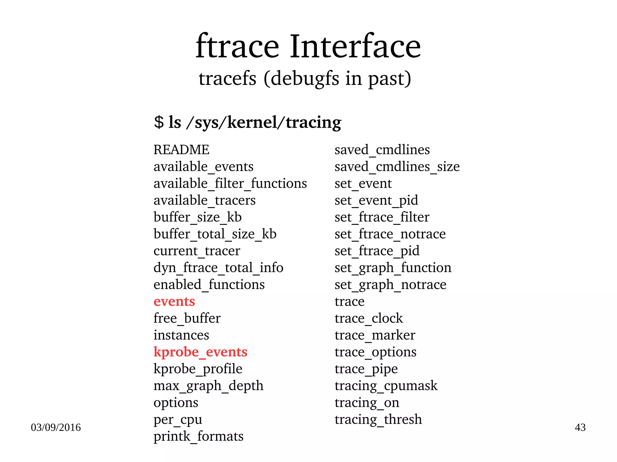 03/09/2016 43
ftrace Interface
tracefs (debugfs in past) 
README
available_events
available_filter_functions
available_tracers
buffer_size_kb
buffer_total_size_kb
current_tracer
dyn_ftrace_total_info
enabled_functions
events
free_buffer
instances
kprobe_events
kprobe_profile
max_graph_depth
options
per_cpu
printk_formats
saved_cmdlines
saved_cmdlines_size
set_event
set_event_pid
set_ftrace_filter
set_ftrace_notrace
set_ftrace_pid
set_graph_function
set_graph_notrace
trace
trace_clock
trace_marker
trace_options
trace_pipe
tracing_cpumask
tracing_on
tracing_thresh
$ ls /sys/kernel/tracing
 