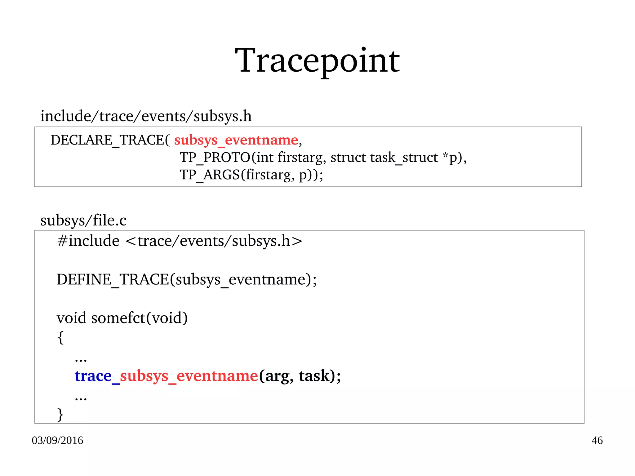 03/09/2016 46
Tracepoint
     #include <trace/events/subsys.h>
 
     DEFINE_TRACE(subsys_eventname);
 
     void somefct(void)
     {
         ...
         trace_subsys_eventname(arg, task);
         ...
     }
    DECLARE_TRACE( subsys_eventname,
                                    TP_PROTO(int firstarg, struct task_struct *p),
                                    TP_ARGS(firstarg, p));
include/trace/events/subsys.h
subsys/file.c
 