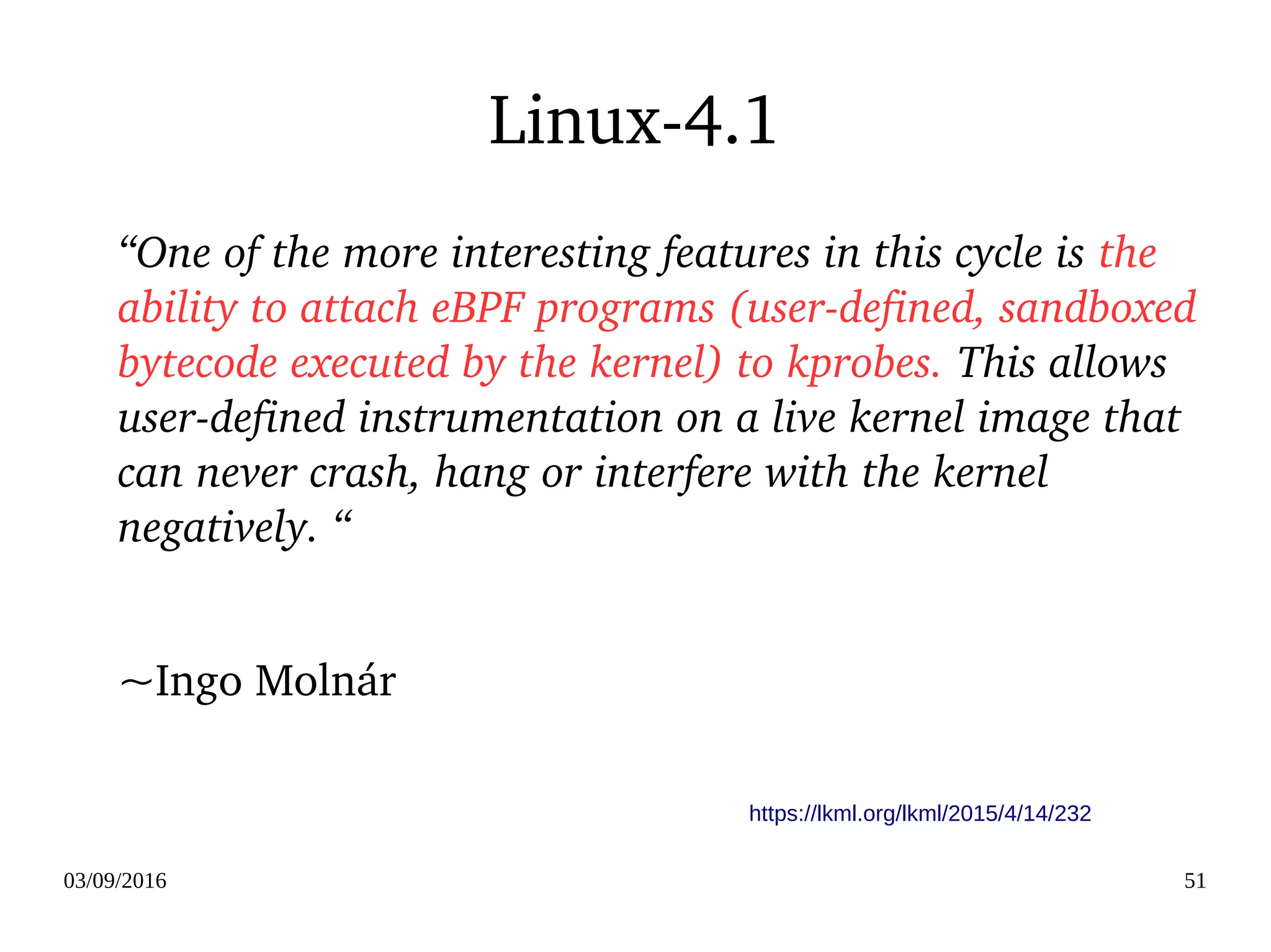 03/09/2016 51
Linux­4.1
“One of the more interesting features in this cycle is the 
ability to attach eBPF programs (user­defined, sandboxed 
bytecode executed by the kernel) to kprobes. This allows 
user­defined instrumentation on a live kernel image that 
can never crash, hang or interfere with the kernel 
negatively. “
~Ingo Molnár 
https://lkml.org/lkml/2015/4/14/232
 