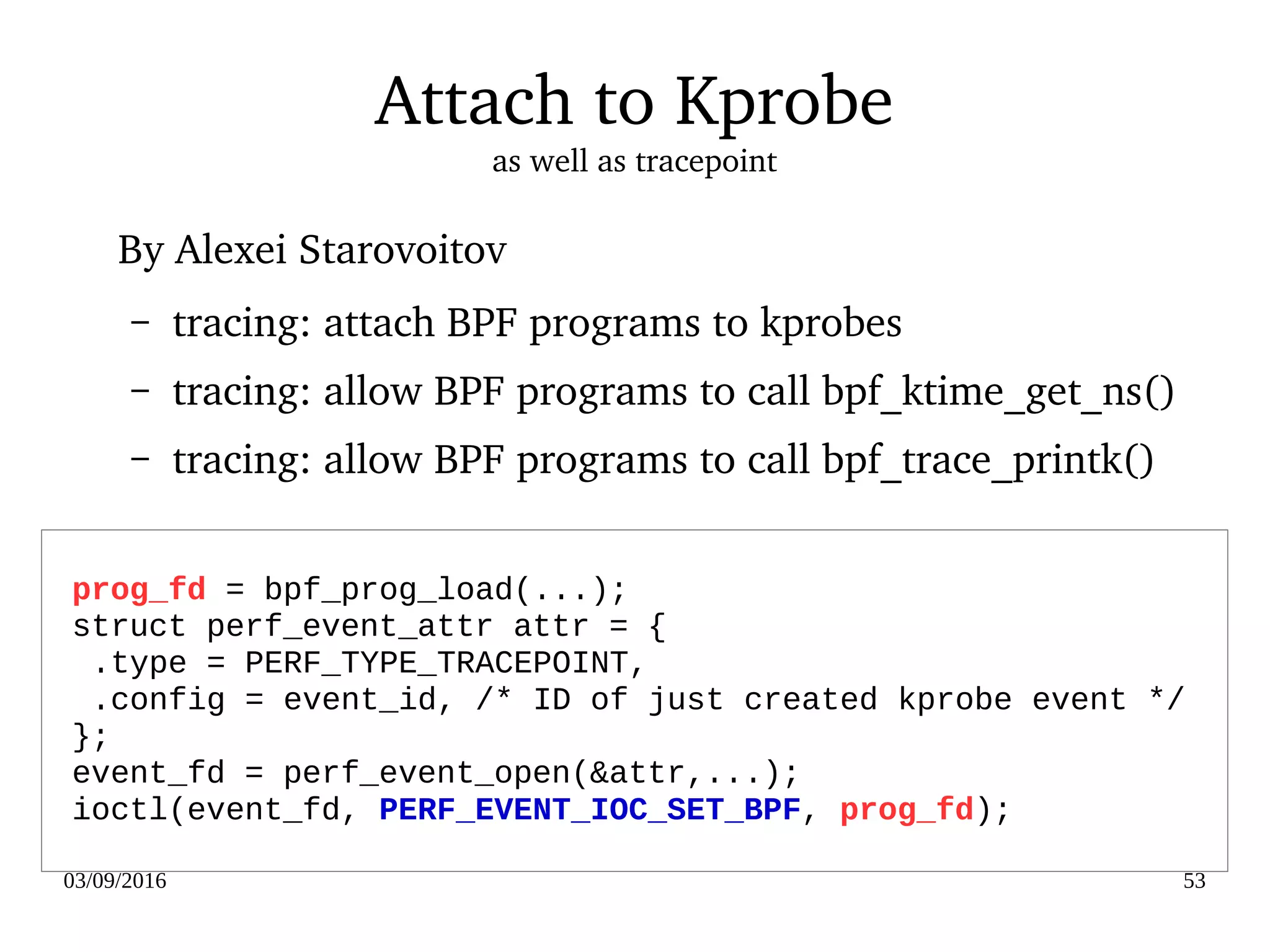 03/09/2016 53
Attach to Kprobe
as well as tracepoint
By Alexei Starovoitov
– tracing: attach BPF programs to kprobes
– tracing: allow BPF programs to call bpf_ktime_get_ns()
– tracing: allow BPF programs to call bpf_trace_printk()
prog_fd = bpf_prog_load(...);
struct perf_event_attr attr = {
.type = PERF_TYPE_TRACEPOINT,
.config = event_id, /* ID of just created kprobe event */
};
event_fd = perf_event_open(&attr,...);
ioctl(event_fd, PERF_EVENT_IOC_SET_BPF, prog_fd);
 