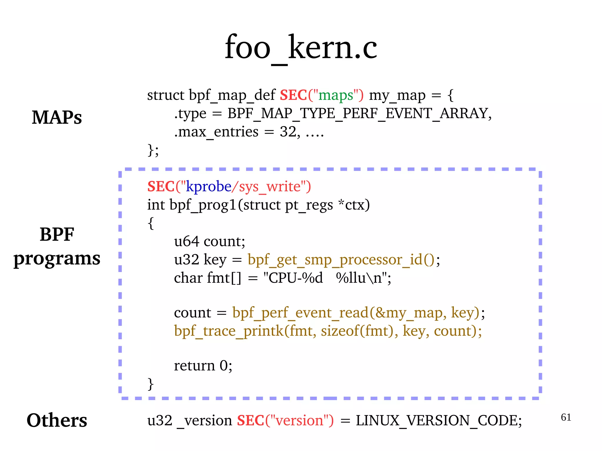 03/09/2016 61
foo_kern.c
struct bpf_map_def SEC("maps") my_map = {
.type = BPF_MAP_TYPE_PERF_EVENT_ARRAY,
.max_entries = 32, ….
};
SEC("kprobe/sys_write")
int bpf_prog1(struct pt_regs *ctx)
{
u64 count;
u32 key = bpf_get_smp_processor_id();
char fmt[] = "CPU­%d   %llun";
count = bpf_perf_event_read(&my_map, key);
bpf_trace_printk(fmt, sizeof(fmt), key, count);
return 0;
}
u32 _version SEC("version") = LINUX_VERSION_CODE;
BPF
programs
MAPs
Others
 