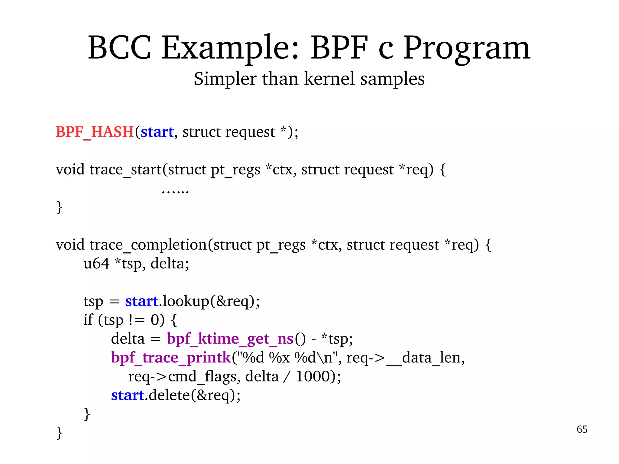 03/09/2016 65
BPF_HASH(start, struct request *);
void trace_start(struct pt_regs *ctx, struct request *req) {
                  …...
}
void trace_completion(struct pt_regs *ctx, struct request *req) {
u64 *tsp, delta;
tsp = start.lookup(&req);
if (tsp != 0) {
delta = bpf_ktime_get_ns() ­ *tsp;
bpf_trace_printk("%d %x %dn", req­>__data_len,
    req­>cmd_flags, delta / 1000);
start.delete(&req);
}
}
BCC Example: BPF c Program
Simpler than kernel samples
 