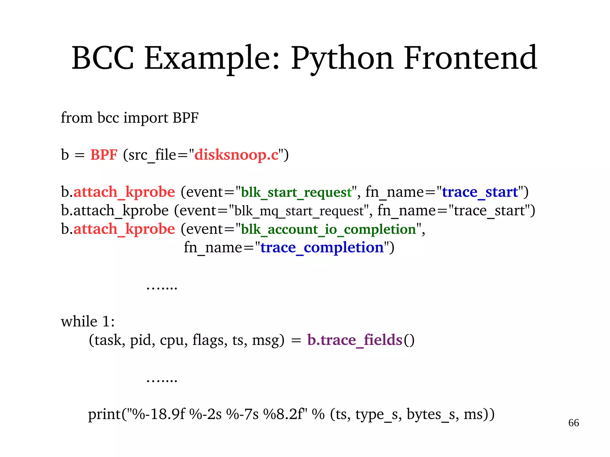 03/09/2016 66
BCC Example: Python Frontend
from bcc import BPF
b = BPF (src_file="disksnoop.c")
b.attach_kprobe (event="blk_start_request", fn_name="trace_start")
b.attach_kprobe (event="blk_mq_start_request", fn_name="trace_start")
b.attach_kprobe (event="blk_account_io_completion",                
                             fn_name="trace_completion")
                    …....
while 1:
(task, pid, cpu, flags, ts, msg) = b.trace_fields()
                    …....
print("%­18.9f %­2s %­7s %8.2f" % (ts, type_s, bytes_s, ms))
 