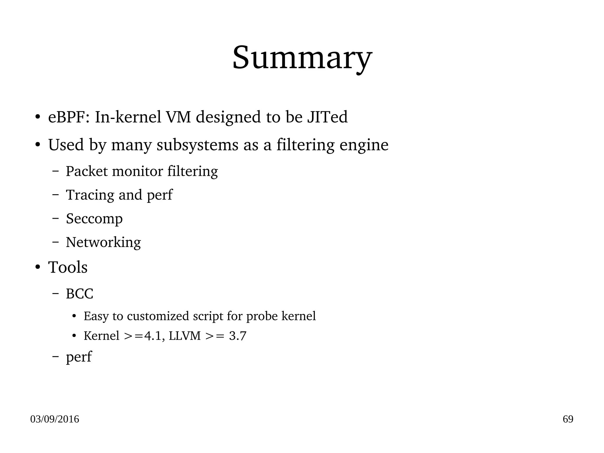 03/09/2016 69
Summary
●
eBPF: In­kernel VM designed to be JITed
●
Used by many subsystems as a filtering engine
– Packet monitor filtering
– Tracing and perf
– Seccomp
– Networking
●
Tools
– BCC 
●
Easy to customized script for probe kernel
●
Kernel >=4.1, LLVM >= 3.7
– perf
 