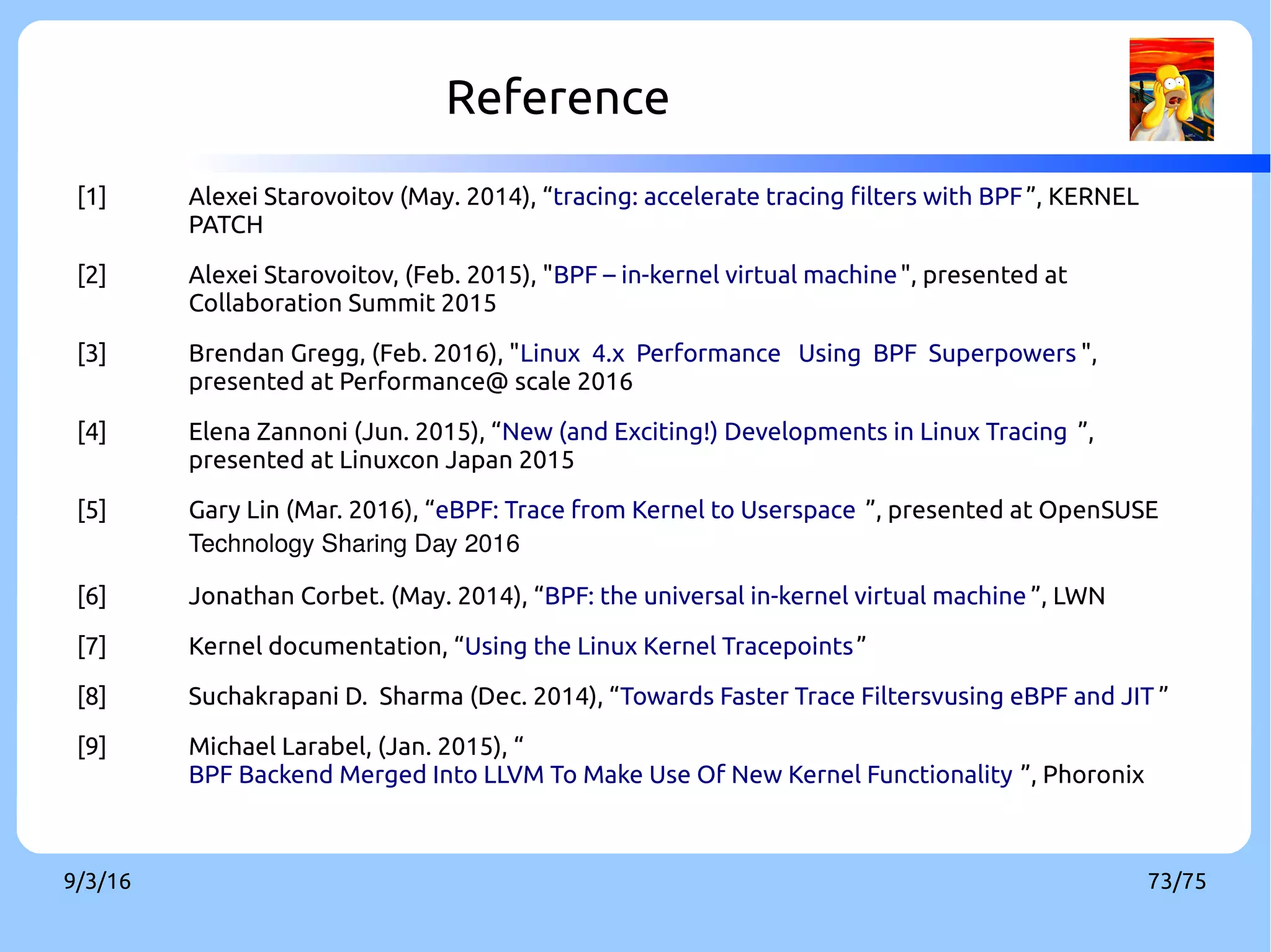 9/3/16 73/75
Reference
[1] Alexei Starovoitov (May. 2014), “tracing: accelerate tracing filters with BPF”, KERNEL
PATCH
[2] Alexei Starovoitov, (Feb. 2015), "BPF – in-kernel virtual machine", presented at
Collaboration Summit 2015
[3] Brendan Gregg, (Feb. 2016), "Linux 4.x Performance Using BPF Superpowers ",
presented at Performance@ scale 2016
[4] Elena Zannoni (Jun. 2015), “New (and Exciting!) Developments in Linux Tracing ”,
presented at Linuxcon Japan 2015
[5] Gary Lin (Mar. 2016), “eBPF: Trace from Kernel to Userspace ”, presented at OpenSUSE
Technology Sharing Day 2016
[6] Jonathan Corbet. (May. 2014), “BPF: the universal in-kernel virtual machine ”, LWN
[7] Kernel documentation, “Using the Linux Kernel Tracepoints”
[8] Suchakrapani D. Sharma (Dec. 2014), “Towards Faster Trace Filtersvusing eBPF and JIT ”
[9] Michael Larabel, (Jan. 2015), “
BPF Backend Merged Into LLVM To Make Use Of New Kernel Functionality ”, Phoronix
 