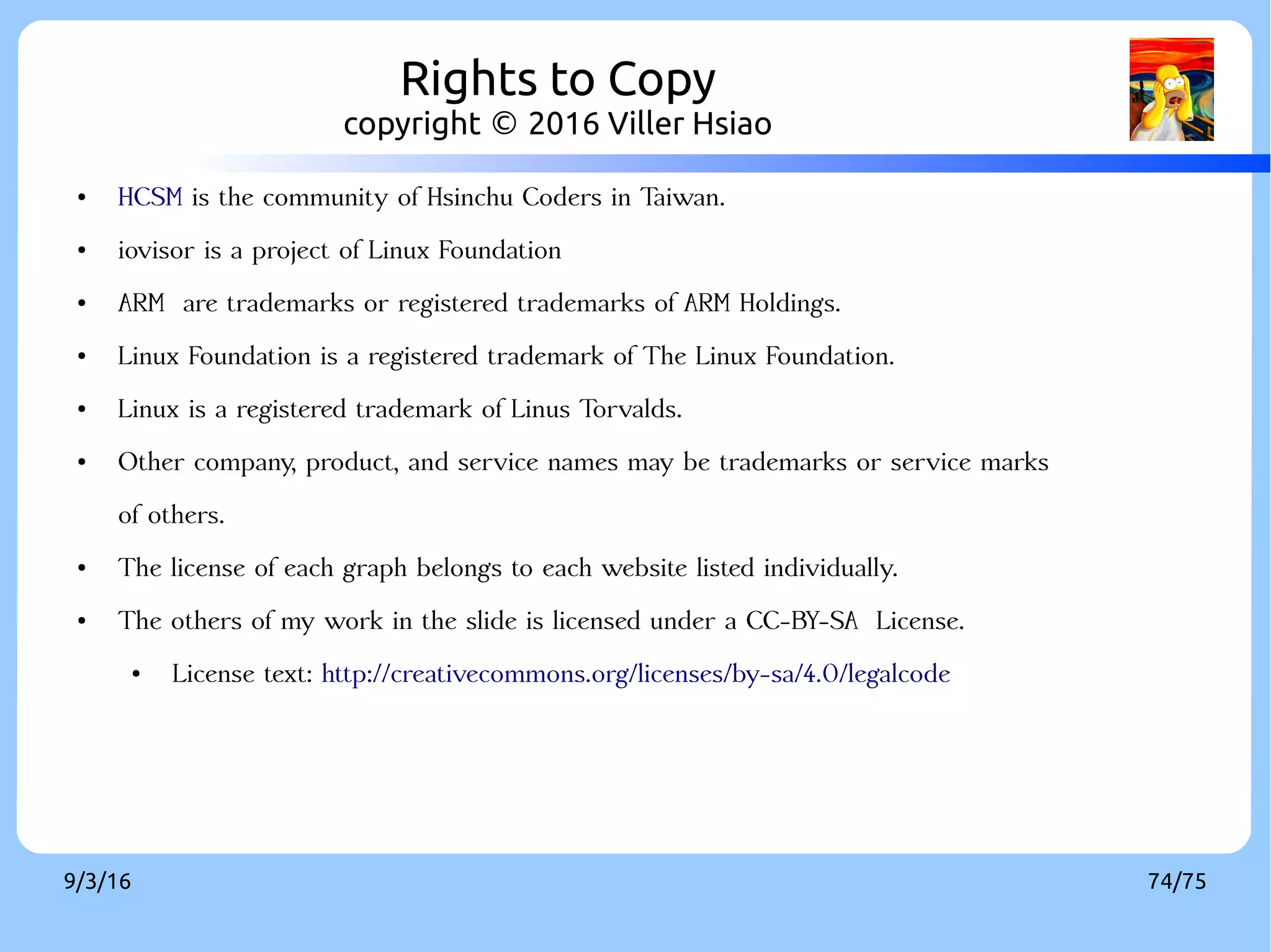 9/3/16 74/75
● HCSM is the community of Hsinchu Coders in Taiwan.
● iovisor is a project of Linux Foundation
● ARM are trademarks or registered trademarks of ARM Holdings.
● Linux Foundation is a registered trademark of The Linux Foundation.
● Linux is a registered trademark of Linus Torvalds.
● Other company, product, and service names may be trademarks or service marks
of others.
● The license of each graph belongs to each website listed individually.
● The others of my work in the slide is licensed under a CC-BY-SA License.
● License text: http://creativecommons.org/licenses/by-sa/4.0/legalcode
Rights to Copy
copyright © 2016 Viller Hsiao
 