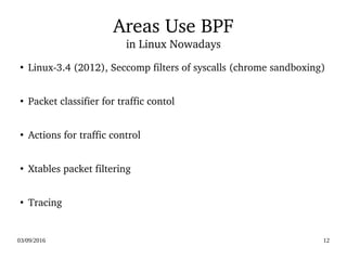 03/09/2016 12
Areas Use BPF
in Linux Nowadays
●
Linux­3.4 (2012), Seccomp filters of syscalls (chrome sandboxing)
●
Packet classifier for traffic contol 
●
Actions for traffic control
●
Xtables packet filtering
●
Tracing
 