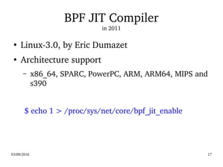 03/09/2016 17
BPF JIT Compiler
in 2011
●
Linux­3.0, by Eric Dumazet
●
Architecture support
– x86_64, SPARC, PowerPC, ARM, ARM64, MIPS and 
s390
  $ echo 1 > /proc/sys/net/core/bpf_jit_enable
 