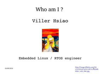 03/09/2016 2
Who am I ?
Viller Hsiao
Embedded Linux / RTOS engineer
   http://image.dfdaily.com/201
2/5/4/634716931128751250504b
050c1_nEO_IMG.jpg
 