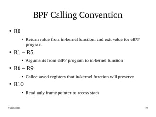 03/09/2016 22
BPF Calling Convention
●
R0
●
Return value from in­kernel function, and exit value for eBPF 
program
●
R1 – R5
●
Arguments from eBPF program to in­kernel function
●
R6 – R9
●
Callee saved registers that in­kernel function will preserve
●
R10
●
Read­only frame pointer to access stack
 
