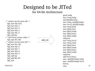 03/09/2016 23
Designed to be JITed
for 64­bit Architecture
 /* restore ctx for next call */
    bpf_mov R6, R1x
    bpf_mov R2, 2
    bpf_mov R3, 3
    bpf_mov R4, 4
    bpf_mov R5, 5
    bpf_call foo
 /* save foo() return value */
    bpf_mov R7, R0
 /* restore ctx for next call */
    bpf_mov R1, R6
    bpf_mov R2, 6
    bpf_mov R3, 7
    bpf_mov R4, 8
    bpf_mov R5, 9
    bpf_call bar
    bpf_add R0, R7
    bpf_exit
    push %rbp
    mov %rsp,%rbp
    sub $0x228,%rsp
    mov %rbx,­0x228(%rbp)
    mov %r13,­0x220(%rbp)
    mov %rdi,%rbx
    mov $0x2,%esi
    mov $0x3,%edx
    mov $0x4,%ecx
    mov $0x5,%r8d
    callq foo
    mov %rax,%r13
    mov %rbx,%rdi
    mov $0x2,%esi
    mov $0x3,%edx
    mov $0x4,%ecx
    mov $0x5,%r8d
    callq bar
    add %r13,%rax
    mov ­0x228(%rbp),%rbx
    mov ­0x220(%rbp),%r13
    leaveq
    retq
x86_64
 