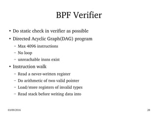 03/09/2016 28
BPF Verifier
●
Do static check in verifier as possible
●
Directed Acyclic Graph(DAG) program
– Max 4096 instructions
– No loop
– unreachable insns exist
●
Instruction walk
– Read a never­written register
– Do arithmetic of two valid pointer
– Load/store registers of invalid types
– Read stack before writing data into
 