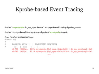 03/09/2016 39
Kprobe­based Event Tracing
# echo 'r:myretprobe do_sys_open $retval' >> /sys/kernel/tracing/kprobe_events
# echo 1 > /sys/kernel/tracing/events/kprobes/myretprobe/enable
# cat /sys/kernel/tracing/trace
# tracer: nop
#
#           TASK­PID   CPU#  ||||    TIMESTAMP  FUNCTION
#              | |       |   ||||       |         |
              sh­746   [000] d...   40.96: myretprobe: (SyS_open+0x2c/0x30 <­ do_sys_open) arg1=0x3
              sh­746   [000] d...   42.19: myretprobe: (SyS_open+0x2c/0x30 <­ do_sys_open) arg1=0x3
…..
 