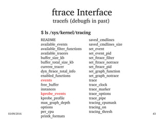 03/09/2016 43
ftrace Interface
tracefs (debugfs in past) 
README
available_events
available_filter_functions
available_tracers
buffer_size_kb
buffer_total_size_kb
current_tracer
dyn_ftrace_total_info
enabled_functions
events
free_buffer
instances
kprobe_events
kprobe_profile
max_graph_depth
options
per_cpu
printk_formats
saved_cmdlines
saved_cmdlines_size
set_event
set_event_pid
set_ftrace_filter
set_ftrace_notrace
set_ftrace_pid
set_graph_function
set_graph_notrace
trace
trace_clock
trace_marker
trace_options
trace_pipe
tracing_cpumask
tracing_on
tracing_thresh
$ ls /sys/kernel/tracing
 