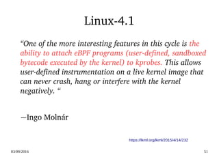 03/09/2016 51
Linux­4.1
“One of the more interesting features in this cycle is the 
ability to attach eBPF programs (user­defined, sandboxed 
bytecode executed by the kernel) to kprobes. This allows 
user­defined instrumentation on a live kernel image that 
can never crash, hang or interfere with the kernel 
negatively. “
~Ingo Molnár 
https://lkml.org/lkml/2015/4/14/232
 