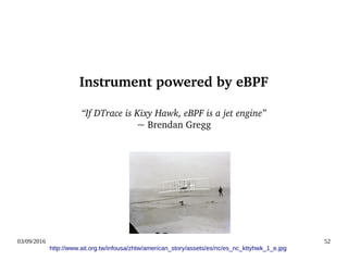 03/09/2016 52
Instrument powered by eBPF
“If DTrace is Kixy Hawk, eBPF is a jet engine”
~ Brendan Gregg
http://www.ait.org.tw/infousa/zhtw/american_story/assets/es/nc/es_nc_kttyhwk_1_e.jpg
 